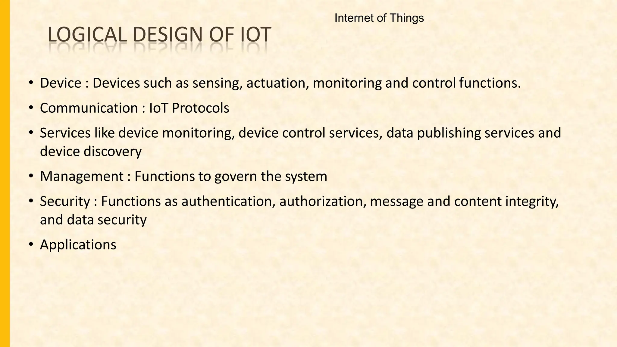 LOGICAL DESIGN OF IOT
• Device : Devices such as sensing, actuation, monitoring and control functions.
• Communication : IoT Protocols
• Services like device monitoring, device control services, data publishing services and
device discovery
• Management : Functions to govern the system
• Security : Functions as authentication, authorization, message and content integrity,
and data security
• Applications
Internet of Things
 