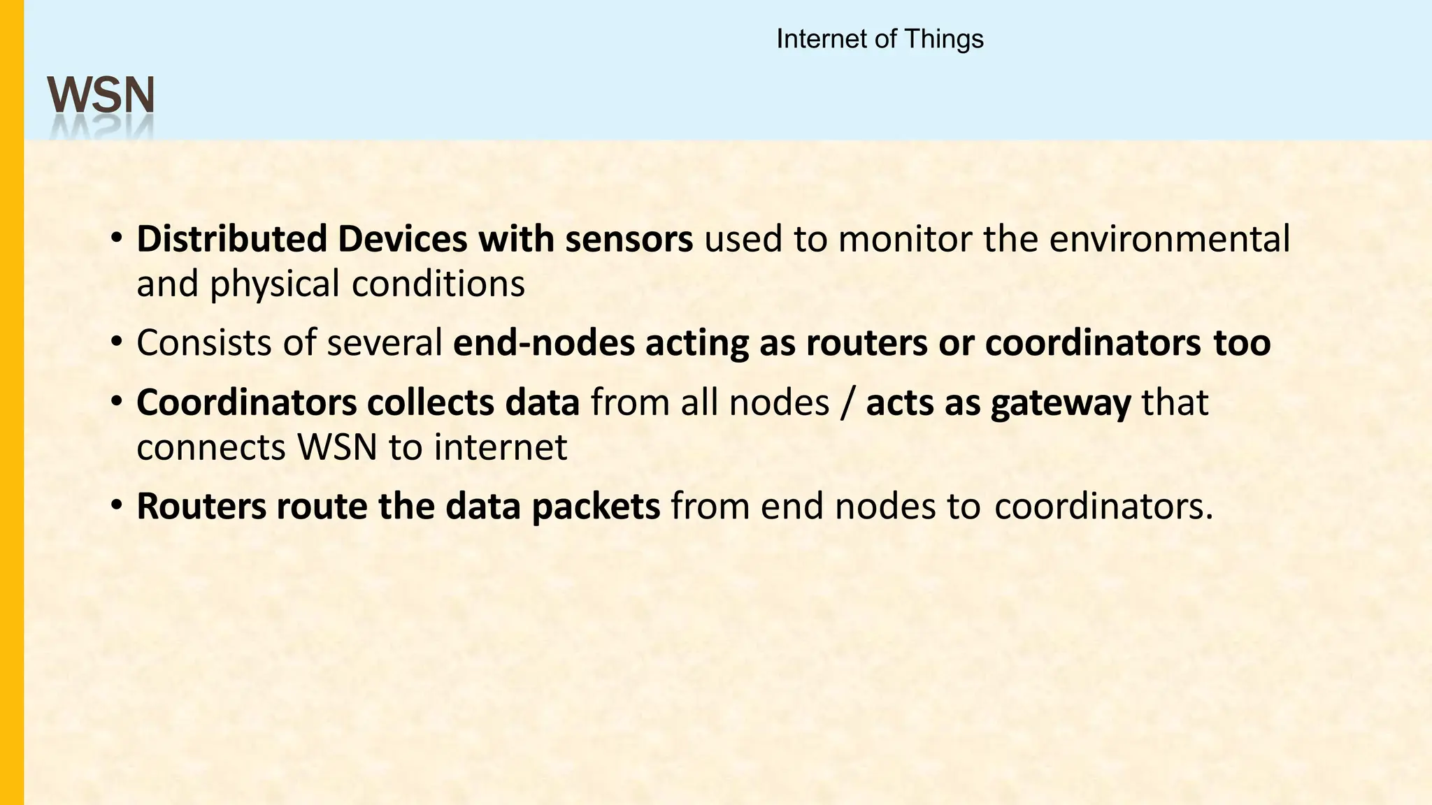 WSN
• Distributed Devices with sensors used to monitor the environmental
and physical conditions
• Consists of several end-nodes acting as routers or coordinators too
• Coordinators collects data from all nodes / acts as gateway that
connects WSN to internet
• Routers route the data packets from end nodes to coordinators.
Internet of Things
 