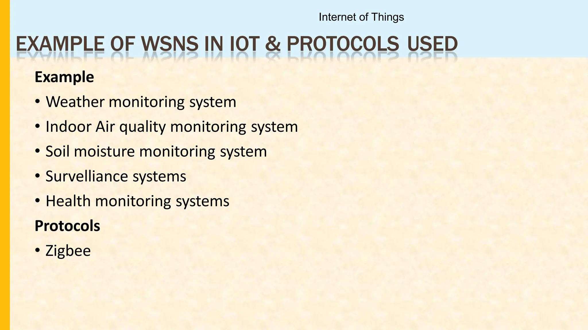 EXAMPLE OF WSNS IN IOT & PROTOCOLS USED
Example
• Weather monitoring system
• Indoor Air quality monitoring system
• Soil moisture monitoring system
• Survelliance systems
• Health monitoring systems
Protocols
• Zigbee
Internet of Things
 