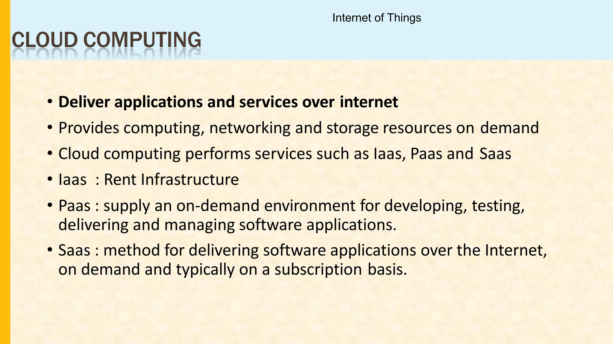CLOUD COMPUTING
• Deliver applications and services over internet
• Provides computing, networking and storage resources on demand
• Cloud computing performs services such as Iaas, Paas and Saas
• Iaas : Rent Infrastructure
• Paas : supply an on-demand environment for developing, testing,
delivering and managing software applications.
• Saas : method for delivering software applications over the Internet,
on demand and typically on a subscription basis.
Internet of Things
 