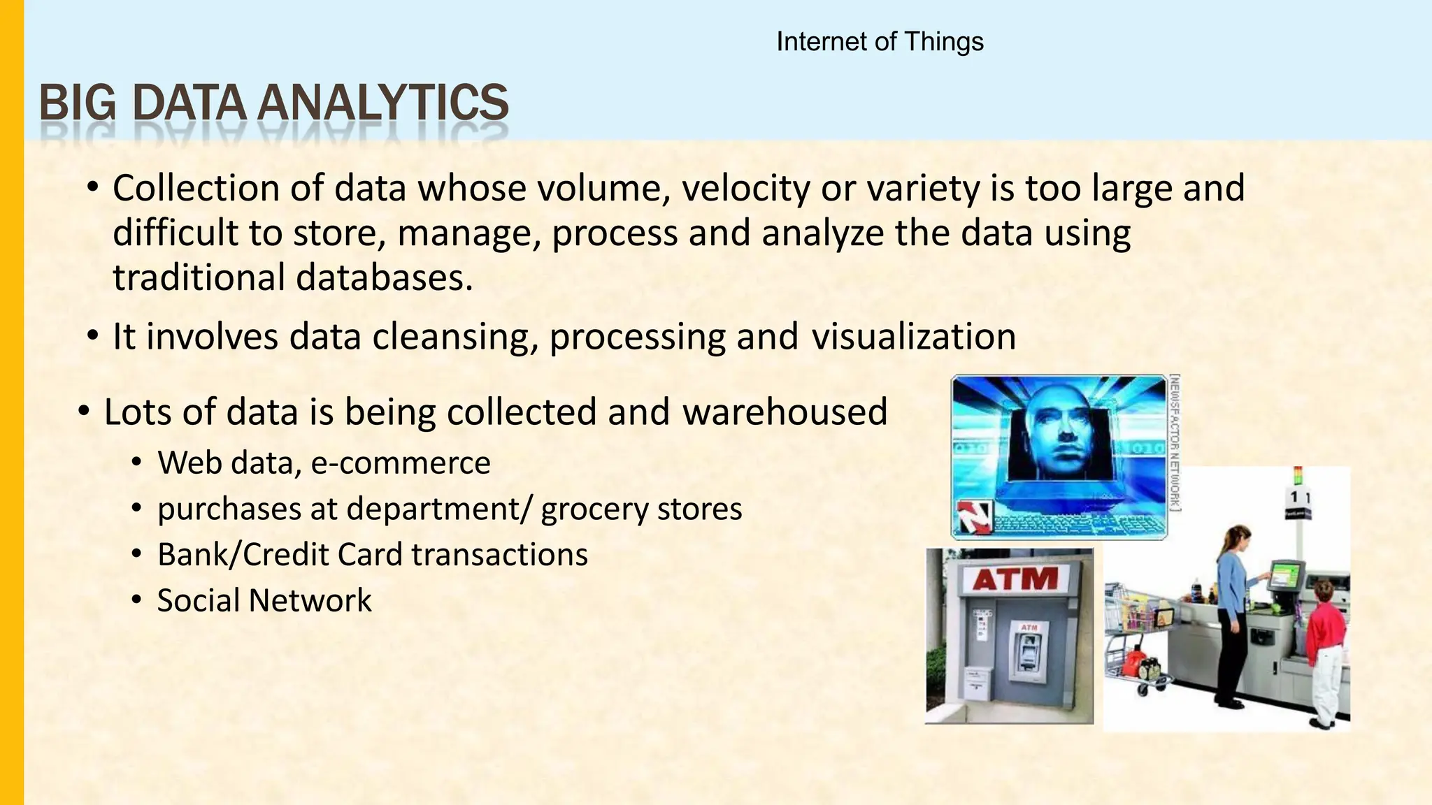 BIG DATA ANALYTICS
• Collection of data whose volume, velocity or variety is too large and
difficult to store, manage, process and analyze the data using
traditional databases.
• It involves data cleansing, processing and visualization
• Lots of data is being collected and warehoused
• Web data, e-commerce
• purchases at department/ grocery stores
• Bank/Credit Card transactions
• Social Network
Internet of Things
 
