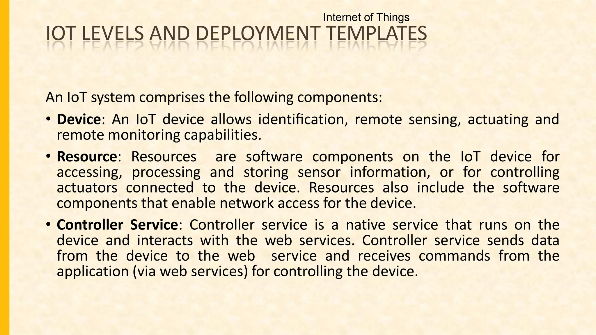 IOT LEVELS AND DEPLOYMENT TEMPLATES
An IoT system comprises the following components:
• Device: An IoT device allows identiﬁcation, remote sensing, actuating and
remote monitoring capabilities.
• Resource: Resources are software components on the IoT device for
accessing, processing and storing sensor information, or for controlling
actuators connected to the device. Resources also include the software
components that enable network access for the device.
• Controller Service: Controller service is a native service that runs on the
device and interacts with the web services. Controller service sends data
from the device to the web service and receives commands from the
application (via web services) for controlling the device.
Internet of Things
 