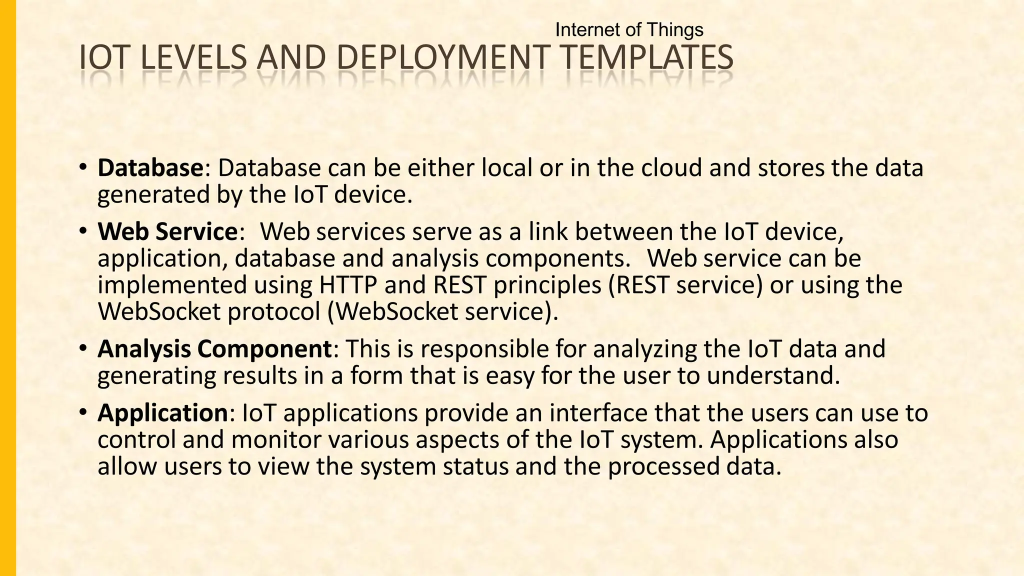 IOT LEVELS AND DEPLOYMENT TEMPLATES
• Database: Database can be either local or in the cloud and stores the data
generated by the IoT device.
• Web Service: Web services serve as a link between the IoT device,
application, database and analysis components. Web service can be
implemented using HTTP and REST principles (REST service) or using the
WebSocket protocol (WebSocket service).
• Analysis Component: This is responsible for analyzing the IoT data and
generating results in a form that is easy for the user to understand.
• Application: IoT applications provide an interface that the users can use to
control and monitor various aspects of the IoT system. Applications also
allow users to view the system status and the processed data.
Internet of Things
 