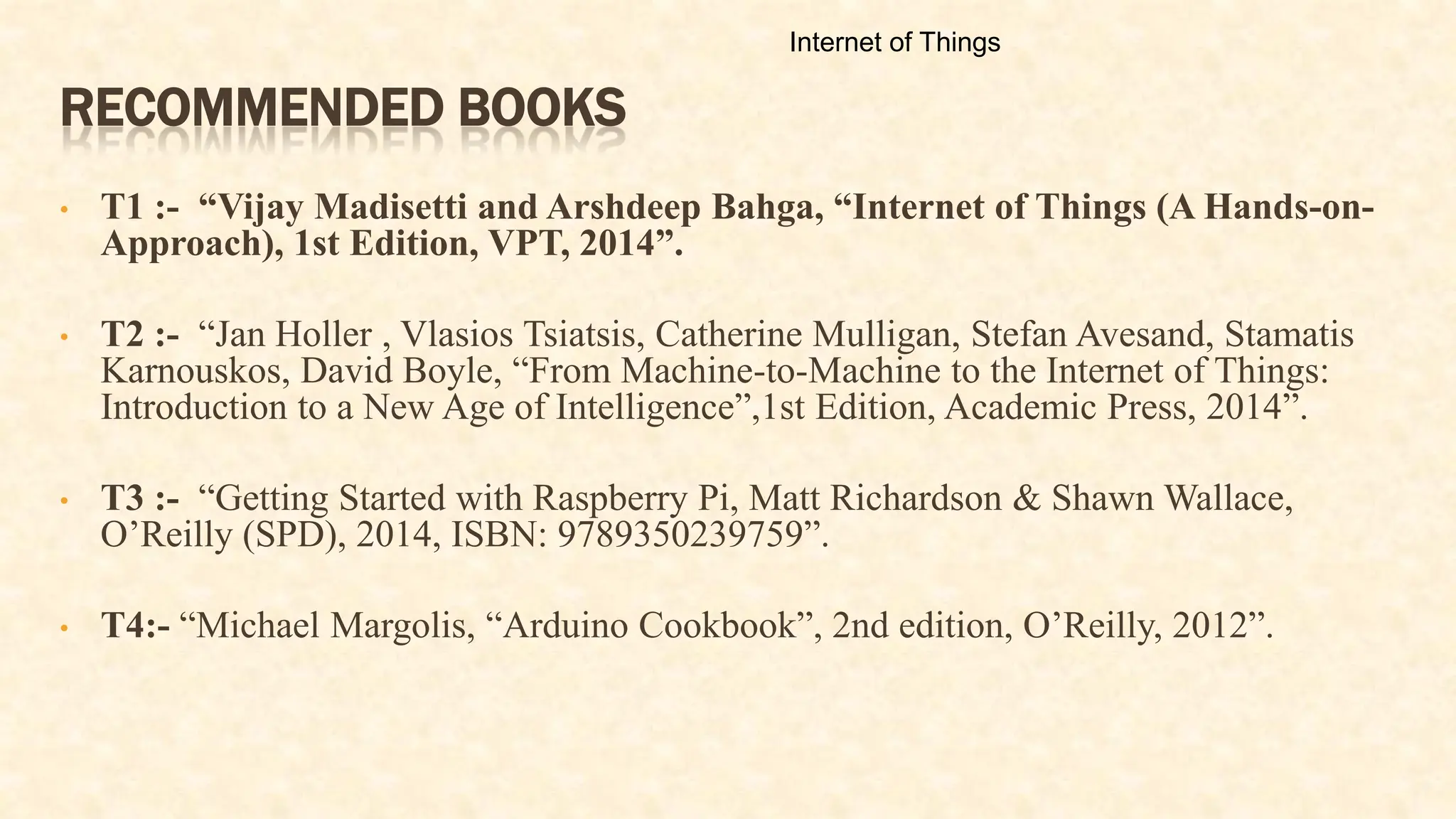 RECOMMENDED BOOKS
• T1 :- “Vijay Madisetti and Arshdeep Bahga, “Internet of Things (A Hands-on-
Approach), 1st Edition, VPT, 2014”.
• T2 :- “Jan Holler , Vlasios Tsiatsis, Catherine Mulligan, Stefan Avesand, Stamatis
Karnouskos, David Boyle, “From Machine-to-Machine to the Internet of Things:
Introduction to a New Age of Intelligence”,1st Edition, Academic Press, 2014”.
• T3 :- “Getting Started with Raspberry Pi, Matt Richardson & Shawn Wallace,
O’Reilly (SPD), 2014, ISBN: 9789350239759”.
• T4:- “Michael Margolis, “Arduino Cookbook”, 2nd edition, O’Reilly, 2012”.
Internet of Things
 