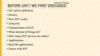 BEFORE UNIT I WE FIRST DISCUSSED
• IoT and its definition
• History
• How IOT works
• Lifecycle
• Characteristics of IoT
• What internet of things do?
• How many IOT devices are today?
• Applications
• Real life applications
• Future with IOT
Internet of Things
 