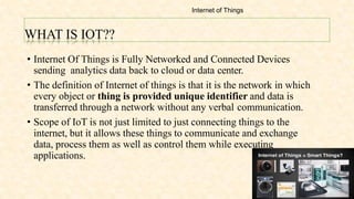WHAT IS IOT??
• Internet Of Things is Fully Networked and Connected Devices
sending analytics data back to cloud or data center.
• The definition of Internet of things is that it is the network in which
every object or thing is provided unique identifier and data is
transferred through a network without any verbal communication.
• Scope of IoT is not just limited to just connecting things to the
internet, but it allows these things to communicate and exchange
data, process them as well as control them while executing
applications.
Internet of Things
 