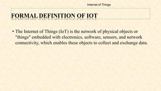 FORMAL DEFINITION OF IOT
• The Internet of Things (IoT) is the network of physical objects or
"things" embedded with electronics, software, sensors, and network
connectivity, which enables these objects to collect and exchange data.
Internet of Things
 
