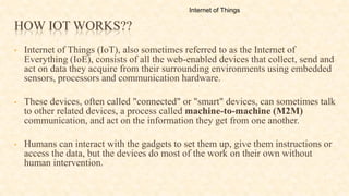 HOW IOT WORKS??
• Internet of Things (IoT), also sometimes referred to as the Internet of
Everything (IoE), consists of all the web-enabled devices that collect, send and
act on data they acquire from their surrounding environments using embedded
sensors, processors and communication hardware.
• These devices, often called "connected" or "smart" devices, can sometimes talk
to other related devices, a process called machine-to-machine (M2M)
communication, and act on the information they get from one another.
• Humans can interact with the gadgets to set them up, give them instructions or
access the data, but the devices do most of the work on their own without
human intervention.
Internet of Things
 
