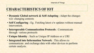 CHARACTERISTICS OF IOT
• Dynamic Global network & Self-Adapting : Adapt the changes
w.r.t changing contexts
• Self Configuring : Eg. Fetching latest s/w updates without manual
intervention.
• Interoperable Communication Protocols : Communicate
through various protocols
• Unique Identity : Such as Unique IP Address or a URI
• Integrated into Information Network : This allows to
communicate and exchange data with other devices to perform
certain analysis.
Internet of Things
 