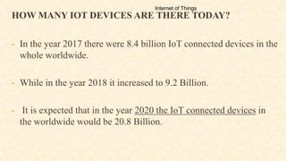 HOW MANY IOT DEVICES ARE THERE TODAY?
• In the year 2017 there were 8.4 billion IoT connected devices in the
whole worldwide.
• While in the year 2018 it increased to 9.2 Billion.
• It is expected that in the year 2020 the IoT connected devices in
the worldwide would be 20.8 Billion.
Internet of Things
 