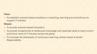 Vision
 To establish outcome based excellence in teaching, learning and commitment to
support IT Industry.
Mission
 To provide outcome based education.
 To provide fundamental & Intellectual knowledge with essential skills to meet current
and future need of IT Industry across the globe.
 To inculcate the philosophy of continuous learning, ethical values & Social
Responsibility.
 