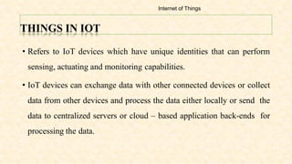 THINGS IN IOT
• Refers to IoT devices which have unique identities that can perform
sensing, actuating and monitoring capabilities.
• IoT devices can exchange data with other connected devices or collect
data from other devices and process the data either locally or send the
data to centralized servers or cloud – based application back-ends for
processing the data.
Internet of Things
 