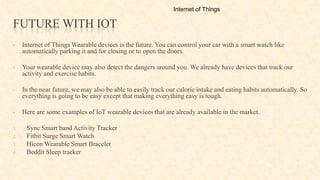 FUTURE WITH IOT
• Internet of Things Wearable devices is the future. You can control your car with a smart watch like
automatically parking it and for closing or to open the doors.
• Your wearable device may also detect the dangers around you. We already have devices that track our
activity and exercise habits.
• In the near future, we may also be able to easily track our calorie intake and eating habits automatically. So
everything is going to be easy except that making everything easy is tough.
• Here are some examples of IoT wearable devices that are already available in the market.
1. Sync Smart band Activity Tracker
2. Fitbit Surge Smart Watch
3. Hicon Wearable Smart Bracelet
4. Beddit Sleep tracker
Internet of Things
 