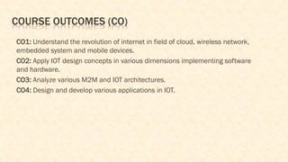 COURSE OUTCOMES (CO)
CO1: Understand the revolution of internet in field of cloud, wireless network,
embedded system and mobile devices.
CO2: Apply IOT design concepts in various dimensions implementing software
and hardware.
CO3: Analyze various M2M and IOT architectures.
CO4: Design and develop various applications in IOT.
 