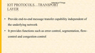 IOT PROTOCOLS…TRANSPORT
LAYER
• Provide end-to-end message transfer capability independent of
the underlying network
• It provides functions such as error control, segmentation, flow-
control and congestion control
Internet of Things
 
