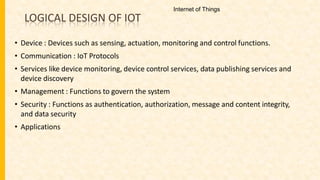 LOGICAL DESIGN OF IOT
• Device : Devices such as sensing, actuation, monitoring and control functions.
• Communication : IoT Protocols
• Services like device monitoring, device control services, data publishing services and
device discovery
• Management : Functions to govern the system
• Security : Functions as authentication, authorization, message and content integrity,
and data security
• Applications
Internet of Things
 
