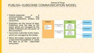 PUBLISH–SUBSCRIBE COMMUNICATION MODEL
• Publish–Subscribe is a
communication model that
involves publishers, brokers and
consumers.
• Publishers are the source of data.
Publishers send the data to the
topics which are managed by the
broker. Publishers are not aware of
the consumers.
• Consumers subscribe to the topics
which are managed by the broker.
• When the broker receives data for
a topic from the publisher, it sends
the data to all the subscribed
consumers.
Internet of Things
 