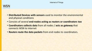 WSN
• Distributed Devices with sensors used to monitor the environmental
and physical conditions
• Consists of several end-nodes acting as routers or coordinators too
• Coordinators collects data from all nodes / acts as gateway that
connects WSN to internet
• Routers route the data packets from end nodes to coordinators.
Internet of Things
 