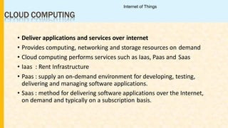 CLOUD COMPUTING
• Deliver applications and services over internet
• Provides computing, networking and storage resources on demand
• Cloud computing performs services such as Iaas, Paas and Saas
• Iaas : Rent Infrastructure
• Paas : supply an on-demand environment for developing, testing,
delivering and managing software applications.
• Saas : method for delivering software applications over the Internet,
on demand and typically on a subscription basis.
Internet of Things
 