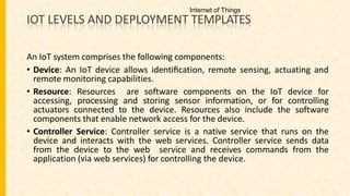 IOT LEVELS AND DEPLOYMENT TEMPLATES
An IoT system comprises the following components:
• Device: An IoT device allows identiﬁcation, remote sensing, actuating and
remote monitoring capabilities.
• Resource: Resources are software components on the IoT device for
accessing, processing and storing sensor information, or for controlling
actuators connected to the device. Resources also include the software
components that enable network access for the device.
• Controller Service: Controller service is a native service that runs on the
device and interacts with the web services. Controller service sends data
from the device to the web service and receives commands from the
application (via web services) for controlling the device.
Internet of Things
 