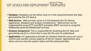 IOT LEVELS AND DEPLOYMENT TEMPLATES
• Database: Database can be either local or in the cloud and stores the data
generated by the IoT device.
• Web Service: Web services serve as a link between the IoT device,
application, database and analysis components. Web service can be
implemented using HTTP and REST principles (REST service) or using the
WebSocket protocol (WebSocket service).
• Analysis Component: This is responsible for analyzing the IoT data and
generating results in a form that is easy for the user to understand.
• Application: IoT applications provide an interface that the users can use to
control and monitor various aspects of the IoT system. Applications also
allow users to view the system status and the processed data.
Internet of Things
 