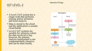 IOT LEVEL-2
• A level-2 IoT system has a
single node that performs
sensing and/or actuation
and local analysis.
• Data is stored in the cloud
and the application is usually
cloud-based.
• Level-2 IoT systems are
suitable for solutions where
the data involved is big;
however, the primary
analysis requirement is not
computationally intensive
and can be done locally.
Internet of Things
 