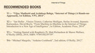 RECOMMENDED BOOKS
• T1 :- “Vijay Madisetti and Arshdeep Bahga, “Internet of Things (A Hands-on-
Approach), 1st Edition, VPT, 2014”.
• T2 :- “Jan Holler , Vlasios Tsiatsis, Catherine Mulligan, Stefan Avesand, Stamatis
Karnouskos, David Boyle, “From Machine-to-Machine to the Internet of Things:
Introduction to a New Age of Intelligence”,1st Edition, Academic Press, 2014”.
• T3 :- “Getting Started with Raspberry Pi, Matt Richardson & Shawn Wallace,
O’Reilly (SPD), 2014, ISBN: 9789350239759”.
• T4:- “Michael Margolis, “Arduino Cookbook”, 2nd edition, O’Reilly, 2012”.
Internet of Things
 