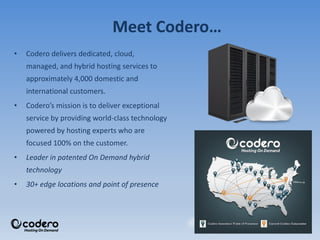 • Codero delivers dedicated, cloud,
managed, and hybrid hosting services to
approximately 4,000 domestic and
international customers.
• Codero’s mission is to deliver exceptional
service by providing world-class technology
powered by hosting experts who are
focused 100% on the customer.
• Leader in patented On Demand hybrid
technology
• 30+ edge locations and point of presence
Meet Codero…
 