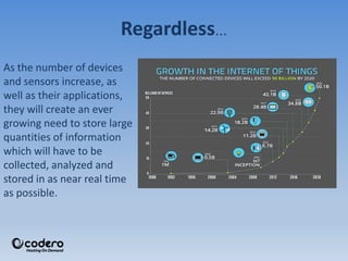 Regardless…
As the number of devices
and sensors increase, as
well as their applications,
they will create an ever
growing need to store large
quantities of information
which will have to be
collected, analyzed and
stored in as near real time
as possible.
 
