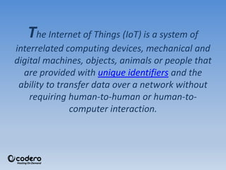 The Internet of Things (IoT) is a system of
interrelated computing devices, mechanical and
digital machines, objects, animals or people that
are provided with unique identifiers and the
ability to transfer data over a network without
requiring human-to-human or human-to-
computer interaction.
 