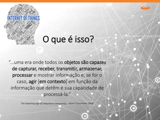 O que é isso?
The dawning age of ubiquitous computing - Adam Greenfield, 2006
“...uma era onde todos os objetos são capazes
de capturar, receber, transmitir, armazenar,
processar e mostrar informação e, se for o
caso, agir [em contexto] em função da
informação que detêm e sua capacidade de
processá-la.”
 