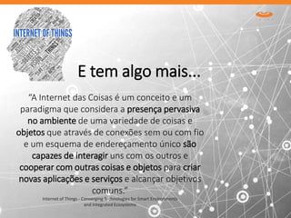 “A Internet das Coisas é um conceito e um
paradigma que considera a presença pervasiva
no ambiente de uma variedade de coisas e
objetos que através de conexões sem ou com fio
e um esquema de endereçamento único são
capazes de interagir uns com os outros e
cooperar com outras coisas e objetos para criar
novas aplicações e serviços e alcançar objetivos
comuns.”
Internet of Things - Converging Technologies for Smart Environments
and Integrated Ecosystems
E tem algo mais...
 
