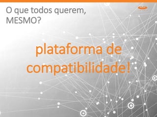 O que todos querem,
MESMO?
plataforma de
compatibilidade!
 