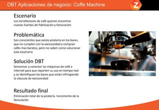 DBT Aplicaciones de negocio: Coffe Machine
Escenario
Los torrefactores de café quieren encontrar
nuevas fuentes de fidelización y facturación
Problemática
Son conscientes que existe piratería en los bares,
que no cumplen con la exclusividad y compran
cafés mas baratos, pero no saben como solucionar
este escenario
Solución DBT
Sensorizar y conectar las máquinas de café a
internet para que reporten su uso en tiempo real
y se identifiquen los bares que están infringiendo
la cláusula de exclusividad
Resultado final
Eliminación total de la piratería. Incremento de la
facturación
 