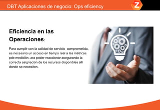 DBT Aplicaciones de negocio: Ops eficiency
Eficiencia en las
Operaciones:
Para cumplir con la calidad de servicio comprometida,
es necesario un acceso en tiempo real a las métricas
pde medición, ara poder reaccionar asegurando la
correcta asignación de los recursos disponibles allí
donde se necesiten.
 