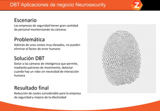 DBT Aplicaciones de negocio Neurosecurity
Escenario
Las empresas de seguridad tienen gran cantidad
de personal monitorizando las cámaras
Problemática
Además de unos costes muy elevados, no pueden
eliminar el factor de error humano
Solución DBT
Dotar a las cámaras de inteligencia que permite,
mediante patrones de movimiento, detectar
cuando hay un robo sin necesidad de interacción
humana
Resultado final
Reducción de costes considerable para la empresa
de seguridad y mejora de la efectividad
 