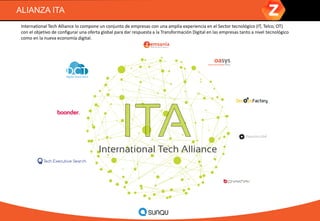 ALIANZA ITA
International Tech Alliance lo compone un conjunto de empresas con una amplia experiencia en el Sector tecnológico (IT, Telco, OT)
con el objetivo de configurar una oferta global para dar respuesta a la Transformación Digital en las empresas tanto a nivel tecnológico
como en la nueva economía digital.
 