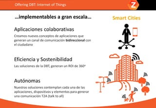 …implementables a gran escala…
Aplicaciones colaborativas
Creamos nuevos conceptos de aplicaciones que
generan un canal de comunicación bidireccional con
el ciudadano
Eficiencia y Sostenibilidad
Las soluciones de la DBT, generan un ROI de 360o
Autónomas
Nuestras soluciones contemplan cada una de las
aplicaciones, dispositivos y elementos para generar
una comunicación T2A (talk to all)
Offering DBT: Internet of Things
Smart Cities
 