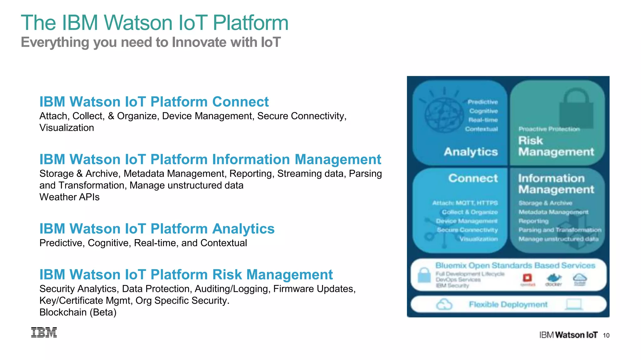 10
Third Party Apps
IBM Watson IoT Platform Connect
Attach, Collect, & Organize, Device Management, Secure Connectivity,
Visualization
IBM Watson IoT Platform Information Management
Storage & Archive, Metadata Management, Reporting, Streaming data, Parsing
and Transformation, Manage unstructured data
Weather APIs
IBM Watson IoT Platform Analytics
Predictive, Cognitive, Real-time, and Contextual
IBM Watson IoT Platform Risk Management
Security Analytics, Data Protection, Auditing/Logging, Firmware Updates,
Key/Certificate Mgmt, Org Specific Security.
Blockchain (Beta)
Third Party Apps
The IBM Watson IoT Platform
Everything you need to Innovate with IoT
 