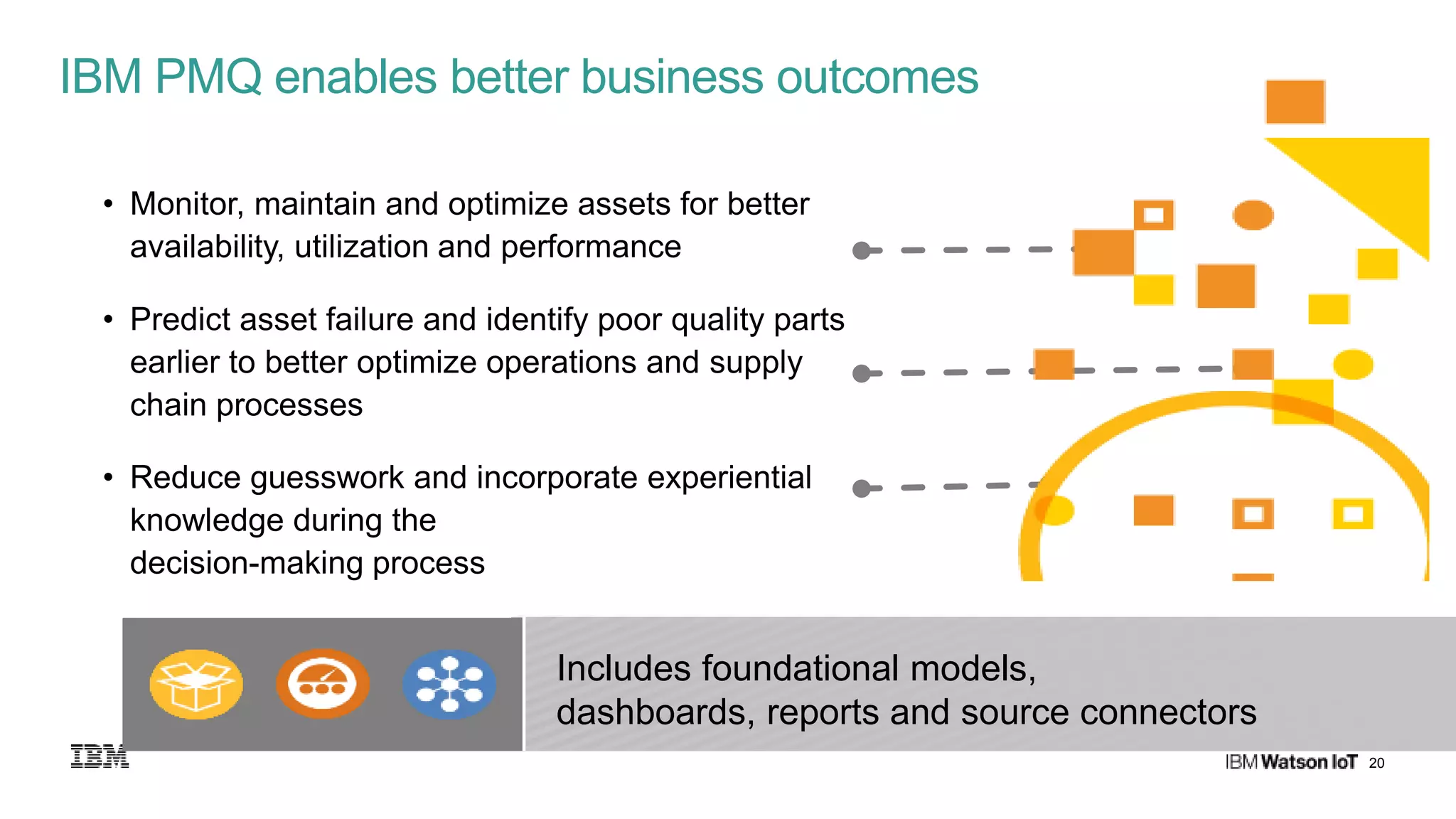 20
• Monitor, maintain and optimize assets for better
availability, utilization and performance
• Predict asset failure and identify poor quality parts
earlier to better optimize operations and supply
chain processes
• Reduce guesswork and incorporate experiential
knowledge during the
decision-making process
IBM PMQ enables better business outcomes
Includes foundational models,
dashboards, reports and source connectors
 