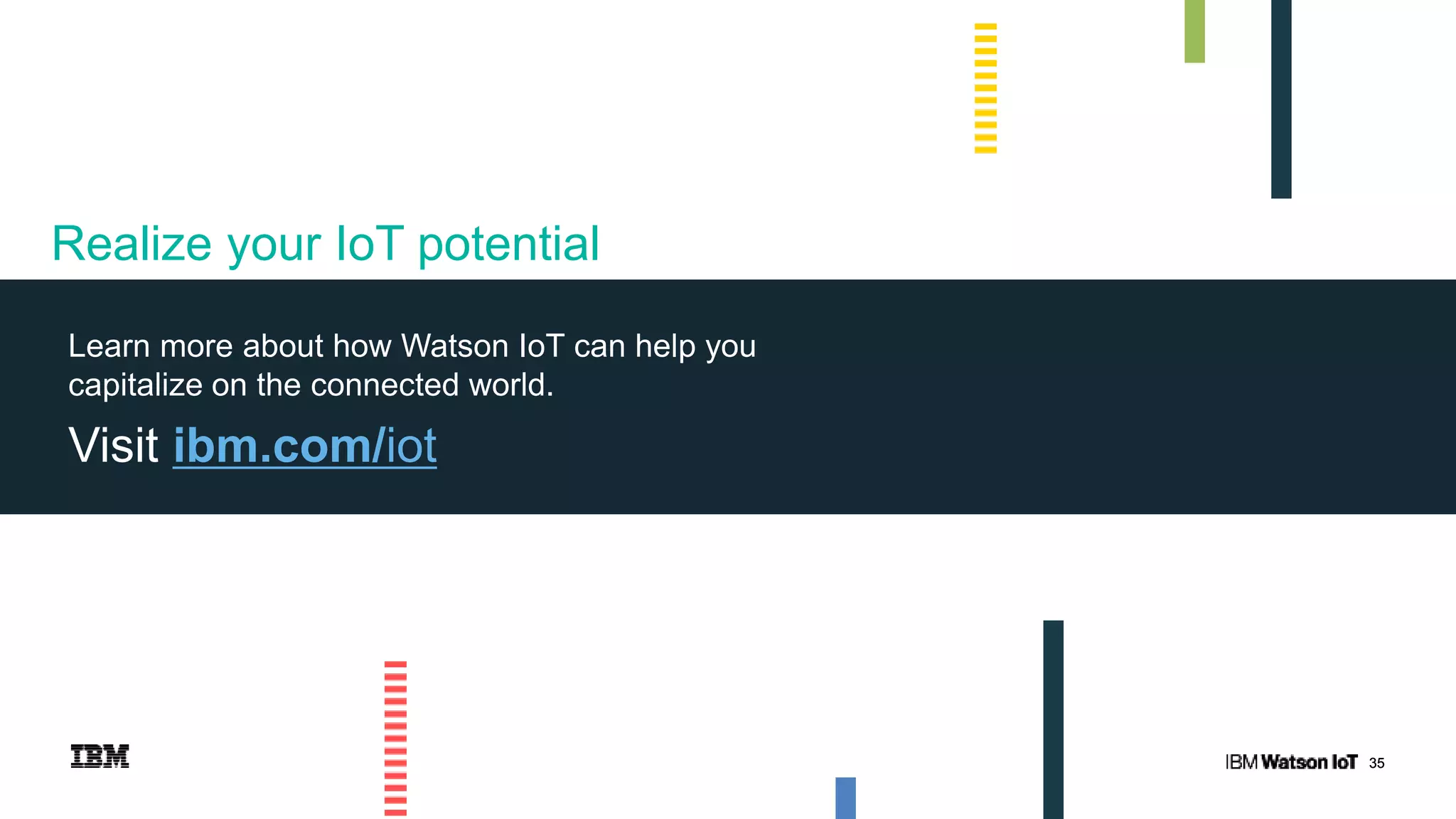 3535
Learn more about how Watson IoT can help you
capitalize on the connected world.
Visit ibm.com/iot
Realize your IoT potential
 