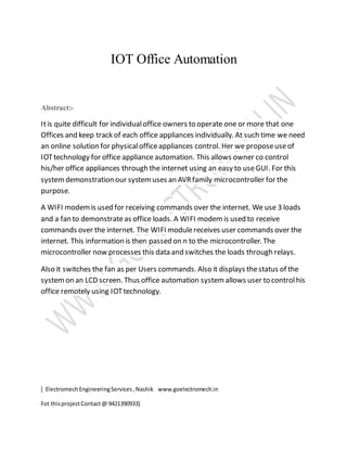 [ ElectromechEngineeringServices,Nashik www.goelectromech.in
Fot thisprojectContact@ 9421390933]
IOT Office Automation
Abstract:-
Itis quite difficult for individualoffice owners to operate one or more that one
Offices and keep track of each office appliances individually. At such time we need
an online solution for physicalofficeappliances control. Her we proposeuseof
IOTtechnology for office appliance automation. This allows owner co control
his/her office appliances through the internet using an easy to useGUI. For this
systemdemonstration our systemuses an AVRfamily microcontroller for the
purpose.
A WIFI modemis used for receiving commands over the internet. We use 3 loads
and a fan to demonstrateas office loads. A WIFI modemis used to receive
commands over the internet. The WIFI modulereceives user commands over the
internet. This information is then passed on n to the microcontroller. The
microcontroller now processes this data and switches the loads through relays.
Also it switches the fan as per Users commands. Also it displays thestatus of the
systemon an LCD screen. Thus office automation systemallows user to controlhis
office remotely using IOTtechnology.
 
