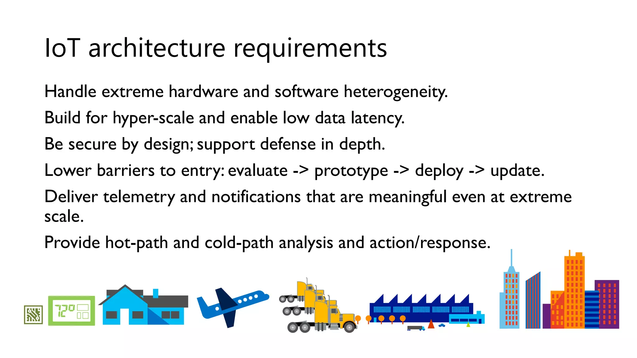 Handle extreme hardware and software heterogeneity.
Build for hyper-scale and enable low data latency.
Be secure by design; support defense in depth.
Lower barriers to entry: evaluate -> prototype -> deploy -> update.
Deliver telemetry and notifications that are meaningful even at extreme
scale.
Provide hot-path and cold-path analysis and action/response.
IoT architecture requirements
 