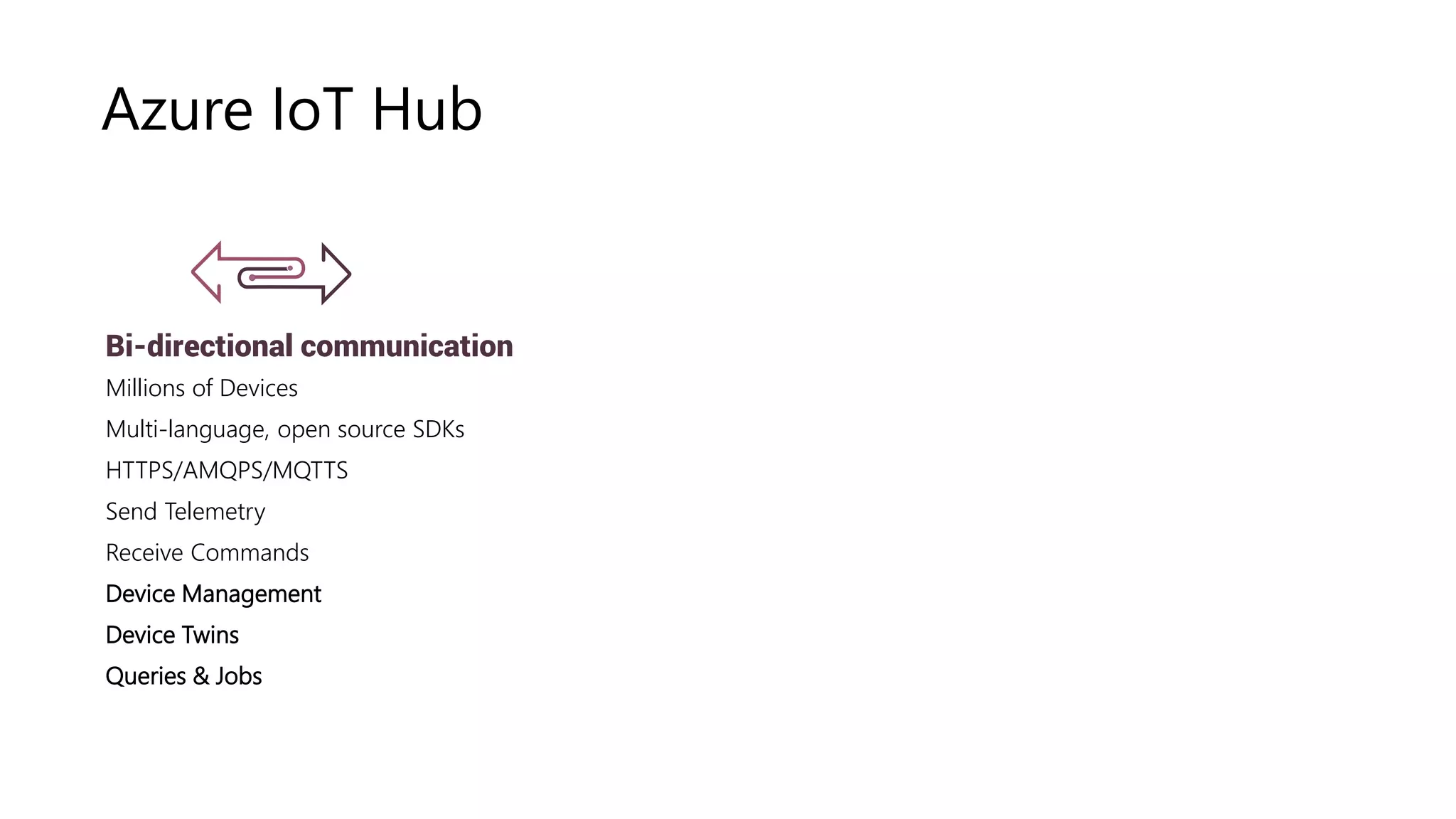 Device Twin
Device Management
Multi-language, open source SDKs
HTTPS vs AMQPS vs MQTTS
Azure IoT Hub
Bi-directional communication
Millions of Devices
Multi-language, open source SDKs
HTTPS/AMQPS/MQTTS
Send Telemetry
Receive Commands
Device Management
Device Twins
Queries & Jobs
 