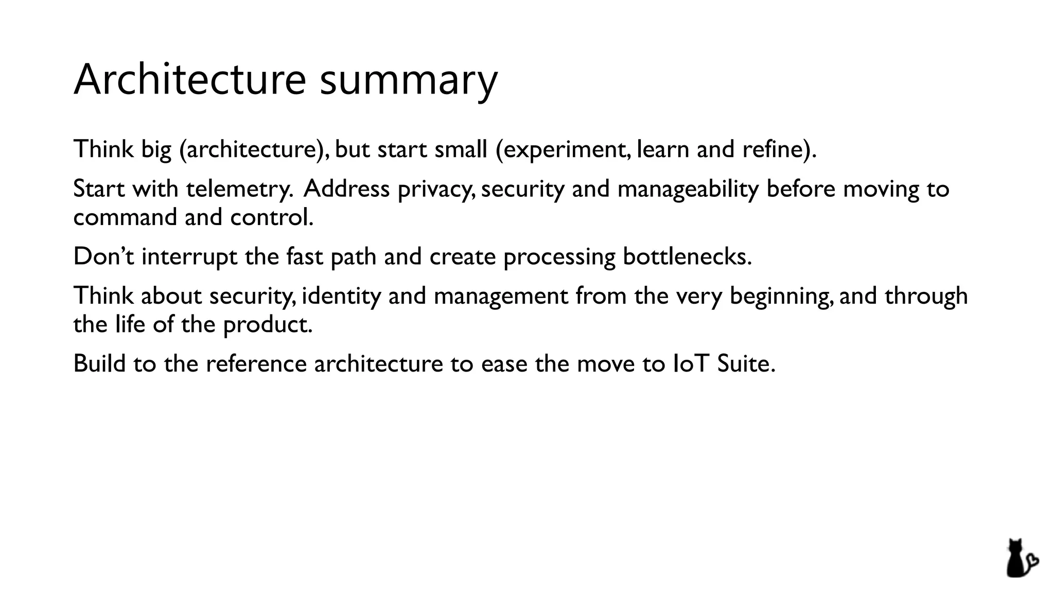 Think big (architecture), but start small (experiment, learn and refine).
Start with telemetry. Address privacy, security and manageability before moving to
command and control.
Don’t interrupt the fast path and create processing bottlenecks.
Think about security, identity and management from the very beginning, and through
the life of the product.
Build to the reference architecture to ease the move to IoT Suite.
Architecture summary
 