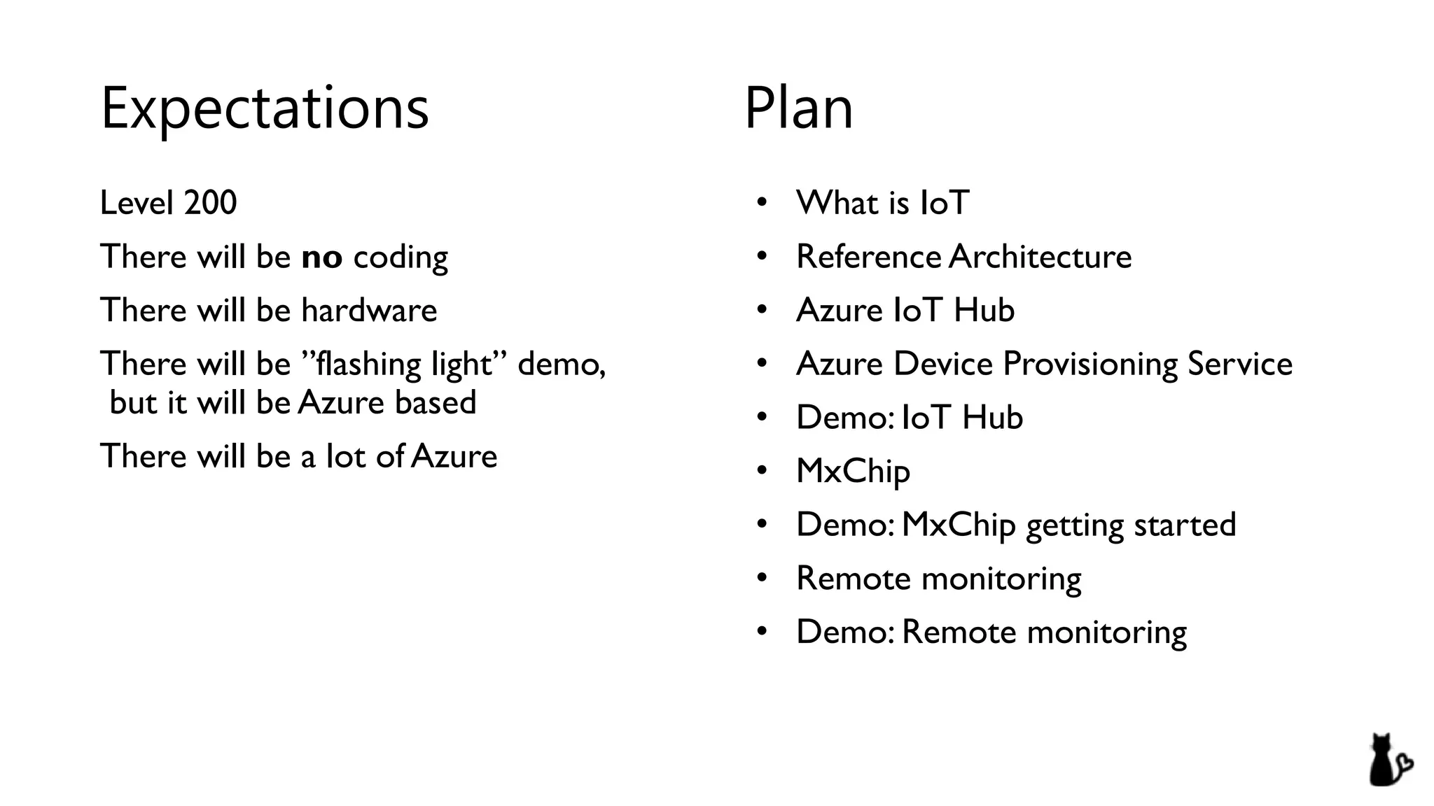 Level 200
There will be no coding
There will be hardware
There will be ”flashing light” demo,
but it will be Azure based
There will be a lot of Azure
• What is IoT
• Reference Architecture
• Azure IoT Hub
• Azure Device Provisioning Service
• Demo: IoT Hub
• MxChip
• Demo: MxChip getting started
• Remote monitoring
• Demo: Remote monitoring
Expectations Plan
 
