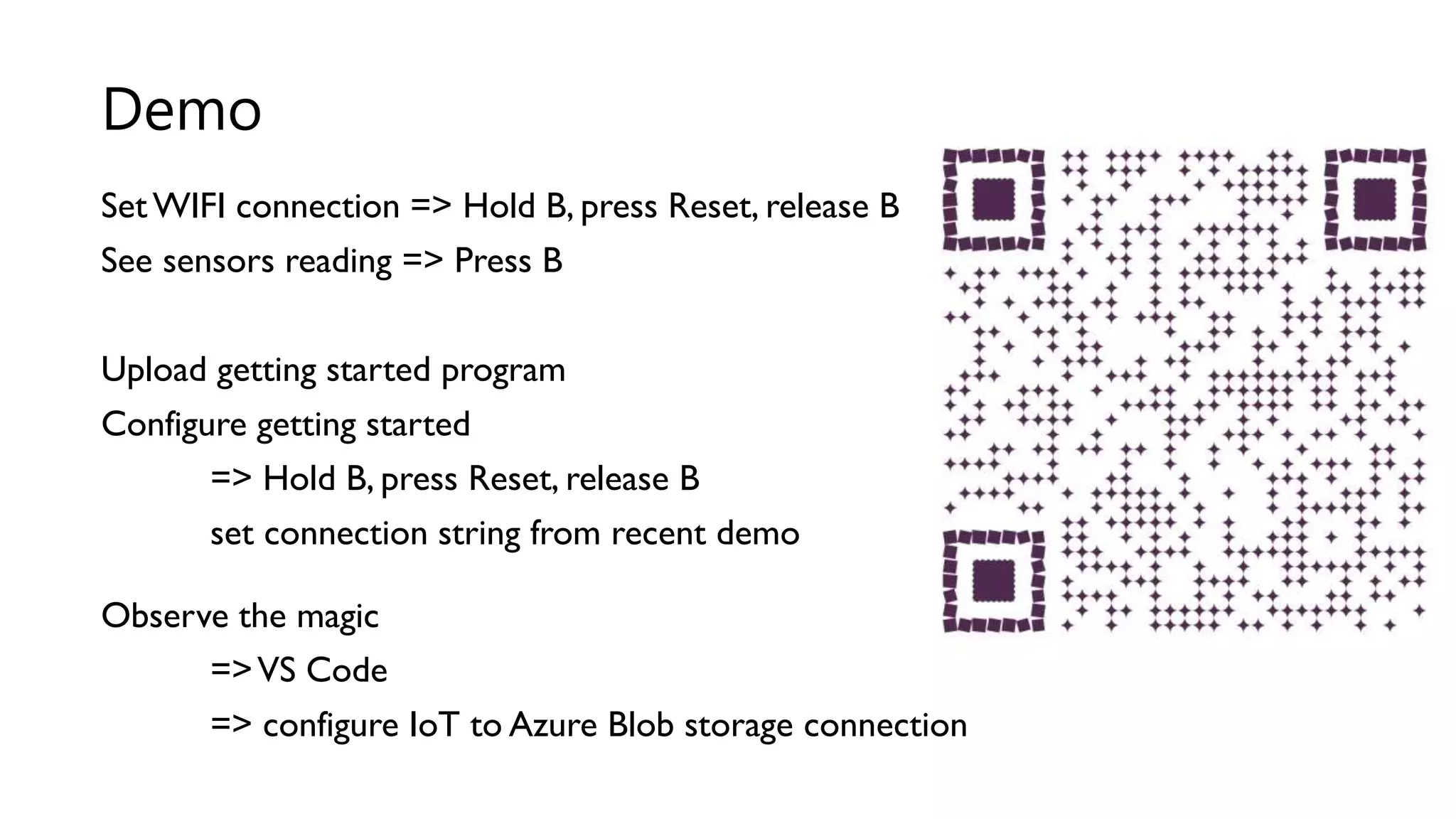 SetWIFI connection => Hold B, press Reset, release B
See sensors reading => Press B
Upload getting started program
Configure getting started
=> Hold B, press Reset, release B
set connection string from recent demo
Observe the magic
=>VS Code
=> configure IoT to Azure Blob storage connection
Demo
 