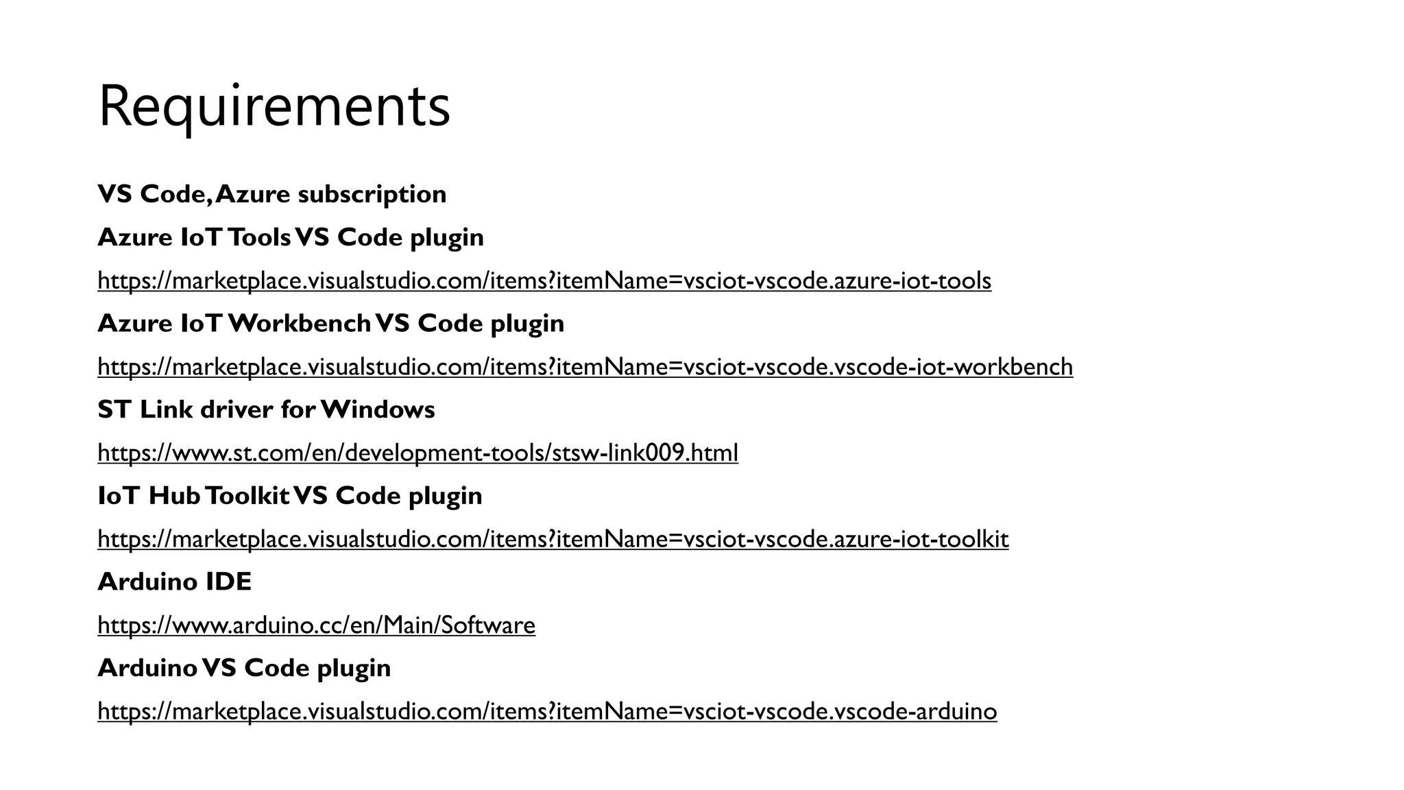 VS Code,Azure subscription
Azure IoTToolsVS Code plugin
https://marketplace.visualstudio.com/items?itemName=vsciot-vscode.azure-iot-tools
Azure IoT WorkbenchVS Code plugin
https://marketplace.visualstudio.com/items?itemName=vsciot-vscode.vscode-iot-workbench
ST Link driver for Windows
https://www.st.com/en/development-tools/stsw-link009.html
IoT HubToolkitVS Code plugin
https://marketplace.visualstudio.com/items?itemName=vsciot-vscode.azure-iot-toolkit
Arduino IDE
https://www.arduino.cc/en/Main/Software
ArduinoVS Code plugin
https://marketplace.visualstudio.com/items?itemName=vsciot-vscode.vscode-arduino
Requirements
 