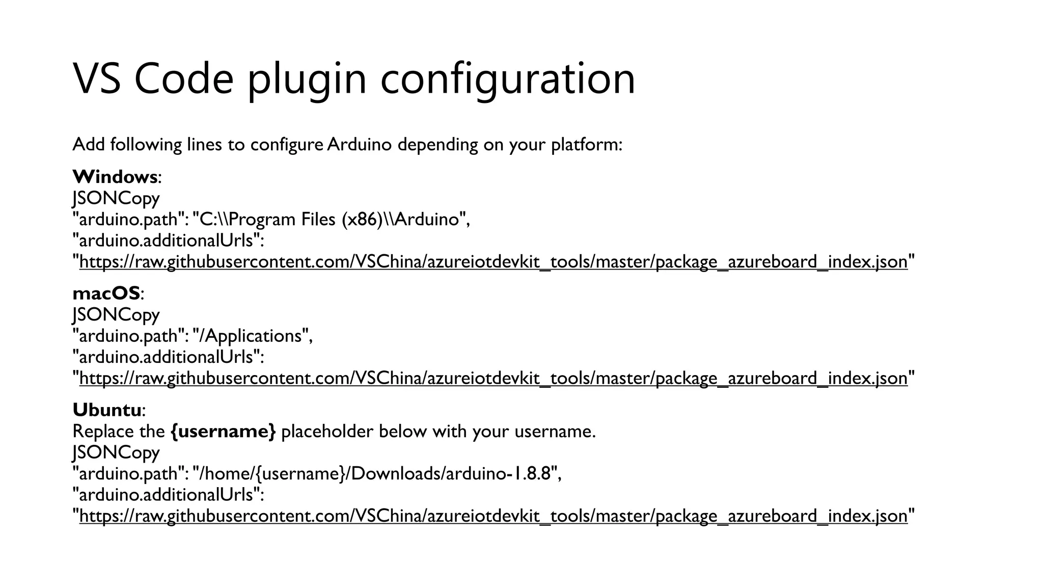 Add following lines to configure Arduino depending on your platform:
Windows:
JSONCopy
"arduino.path": "C:Program Files (x86)Arduino",
"arduino.additionalUrls":
"https://raw.githubusercontent.com/VSChina/azureiotdevkit_tools/master/package_azureboard_index.json"
macOS:
JSONCopy
"arduino.path": "/Applications",
"arduino.additionalUrls":
"https://raw.githubusercontent.com/VSChina/azureiotdevkit_tools/master/package_azureboard_index.json"
Ubuntu:
Replace the {username} placeholder below with your username.
JSONCopy
"arduino.path": "/home/{username}/Downloads/arduino-1.8.8",
"arduino.additionalUrls":
"https://raw.githubusercontent.com/VSChina/azureiotdevkit_tools/master/package_azureboard_index.json"
VS Code plugin configuration
 