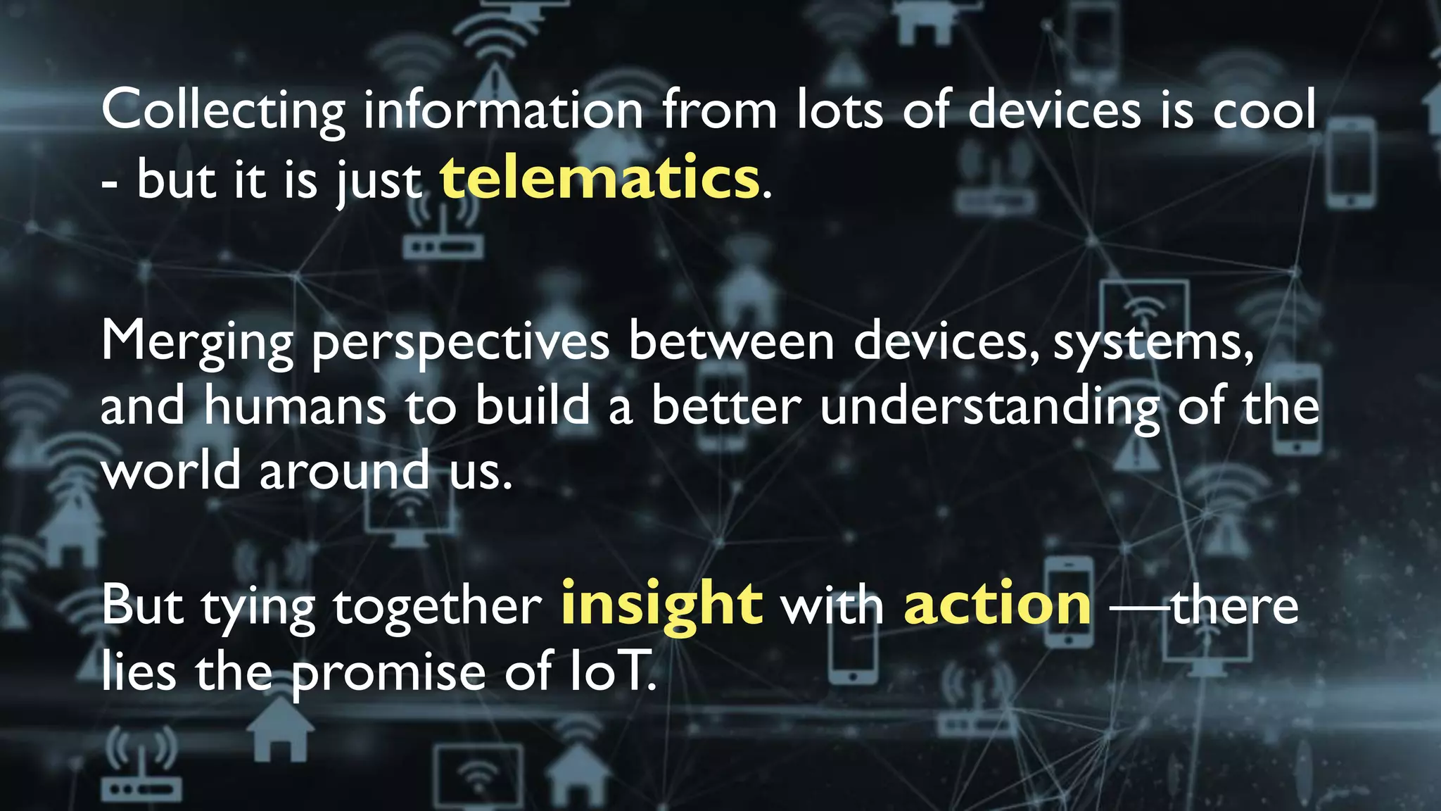 Collecting information from lots of devices is cool
- but it is just telematics.
Merging perspectives between devices, systems,
and humans to build a better understanding of the
world around us.
But tying together insight with action —there
lies the promise of IoT.
 